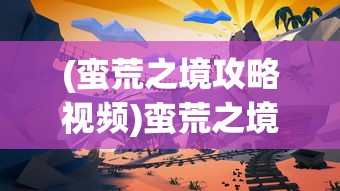 (蛮荒之境攻略视频)蛮荒之境全面攻略，探索未知世界的生存之道