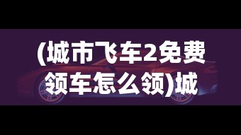(城市飞车2免费领车怎么领)城市飞车2免费领车活动火爆开启，不容错过的极速盛宴！