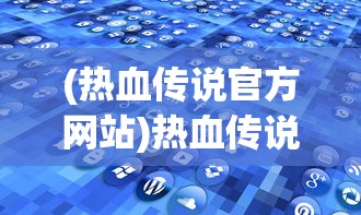 (热血传说官方网站)热血传说官方版，游戏深度解析与常见问题解答