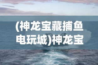 (神龙宝藏捕鱼电玩城)神龙宝藏捕鱼，一场深海的游戏盛宴