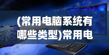 (常用电脑系统有哪些类型)常用电脑系统有哪些及其多元化分析