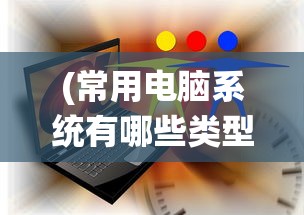 (常用电脑系统有哪些类型)常用电脑系统有哪些及其多元化分析