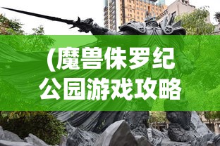 (魔兽侏罗纪公园游戏攻略视频)魔兽侏罗纪公园游戏攻略大全及常见问题解答