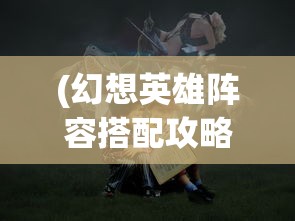 (幻想英雄阵容搭配攻略)幻想英雄阵容搭配策略，构建无敌战斗团队
