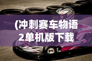 (冲刺赛车物语2单机版下载)冲刺赛车物语2单机版，游戏探索与深度解析