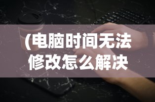 (电脑时间无法修改怎么解决呢)电脑时间无法修改解决方法及常见问题解析