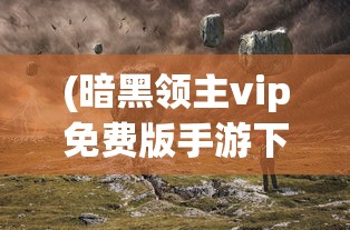 (暗黑领主vip免费版手游下载)暗黑领主VIP免费版手游，探索神秘世界的免费之旅