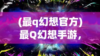 (最q幻想官方)最Q幻想手游，梦幻之旅的深入探索