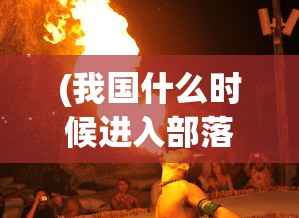 (我国什么时候进入部落联盟时期)部落联盟时期的社会形态与文化特征研究