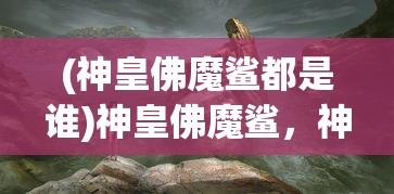 (神皇佛魔鲨都是谁)神皇佛魔鲨，神秘力量的探索与解读