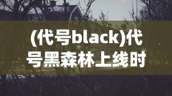 (代号black)代号黑森林上线时间揭秘，期待已久的新世界即将开启