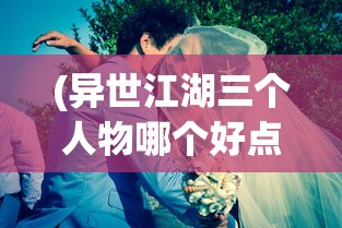 (异世江湖三个人物哪个好点的)关于异世江湖三个人物哪个更好的深度分析