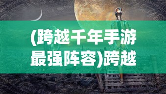 (跨越千年手游最强阵容)跨越千年手游，历史与游戏完美交融的奇幻之旅