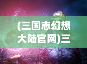 (三国志幻想大陆官网)三国志幻想大陆官服，探索游戏世界的魅力与特色