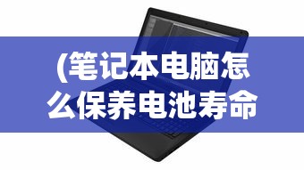 (笔记本电脑怎么保养电池寿命长)笔记本电脑保养全攻略，让你的电脑持久如新