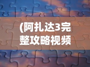 (阿扎达3完整攻略视频)阿扎达1游戏图文攻略大全及常见问题解答