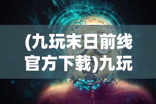 (九玩末日前线官方下载)九玩末日前线，生存与挑战的游戏新纪元