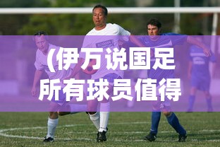 (伊万说国足所有球员值得信任吗)伊万盛赞国足所有球员，信任与潜力的共鸣