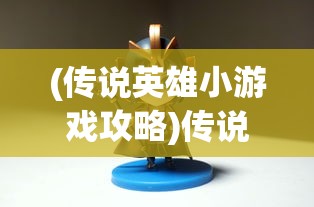 (传说英雄小游戏攻略)传说英雄小游戏，重温经典，探索英雄传说