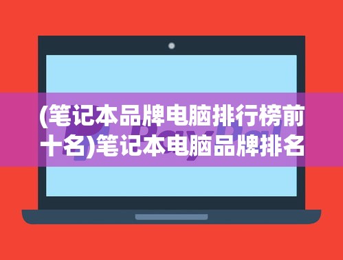 (笔记本品牌电脑排行榜前十名)笔记本电脑品牌排名前十名推荐及深度分析