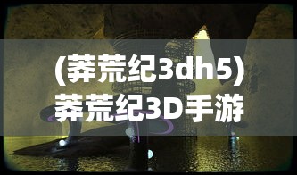 (莽荒纪3dh5)莽荒纪3D手游，探索神秘世界的奇幻之旅