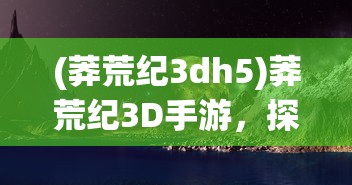 (莽荒纪3dh5)莽荒纪3D手游，探索神秘世界的奇幻之旅