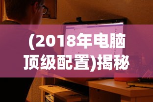 (2018年电脑顶级配置)揭秘2018年电脑主流配置，性能升级与未来展望