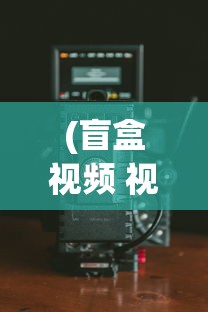 (盲盒视频 视频)盲盒影院免费版本大全及其深度探索