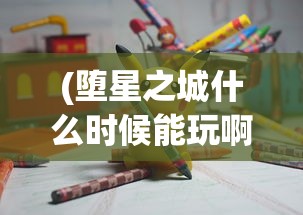 (堕星之城什么时候能玩啊)堕星之城最新消息，游戏上线时间预测及相关内容解析