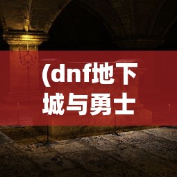 (dnf地下城与勇士手机版)地下城与勇士手机版，游戏特色与体验解析