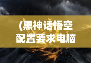(黑神话悟空配置要求电脑推荐)黑神话悟空配置要求详解及常见问题解答