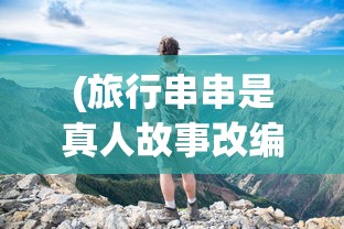 (旅行串串是真人故事改编吗)旅行串串原版，探索游戏世界的魅力之旅