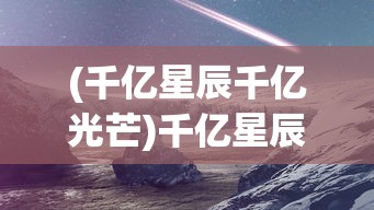 (千亿星辰千亿光芒)千亿星辰手游，探索浩瀚星辰的奇幻之旅