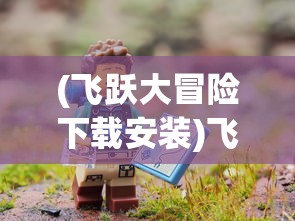 (飞跃大冒险下载安装)飞跃大冒险，探索新名称背后的故事与冒险精神延续