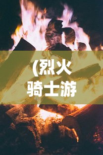 (烈火骑士游戏)烈火骑士游戏攻略，玩转骑士冒险之旅