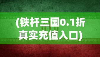 (铁杆三国0.1折真实充值入口)铁杆三国0.1折优惠，三国题材游戏的新篇章！