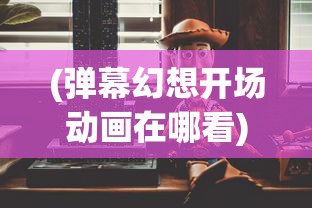 (弹幕幻想开场动画在哪看)弹幕幻想开场动画，解析、探讨与常见问答