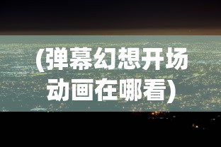 (弹幕幻想开场动画在哪看)弹幕幻想开场动画，解析、探讨与常见问答