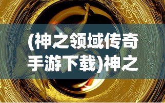 (神之领域传奇手游下载)神之领域传奇，探索神秘世界的奥秘