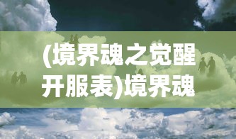 (境界魂之觉醒开服表)境界魂之觉醒国际服，超越界限的魂之觉醒体验