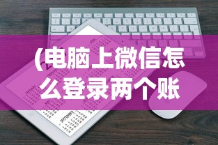 (电脑上微信怎么登录两个账号啊)如何在电脑上登录两个微信账号——详细教程与常见问题解答