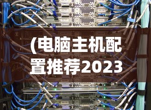 (电脑主机配置推荐2023性价比最高)电脑主机配置推荐2023，打造理想的计算机硬件组合