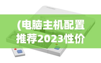 (电脑主机配置推荐2023性价比最高)电脑主机配置推荐2023，打造理想的计算机硬件组合