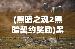 (黑暗之魂2黑暗契约奖励)黑暗之魂2，黑暗契约的深度探索与解析