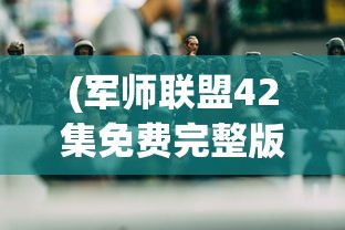 (军师联盟42集免费完整版在线观看)军师联盟42集免费完整版，深度解析与探讨