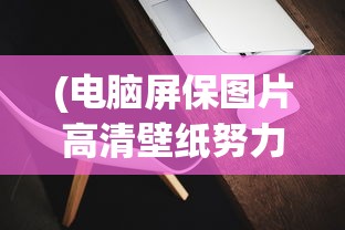 (电脑屏保图片高清壁纸努力工作)电脑屏保图片高清，魅力与选择