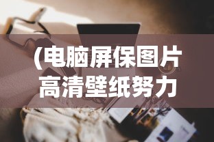 (电脑屏保图片高清壁纸努力工作)电脑屏保图片高清，魅力与选择