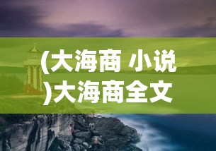 (大海商 小说)大海商全文免费阅读，探索海洋贸易的史诗之旅