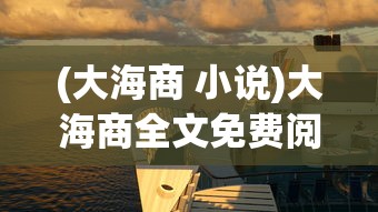 (大海商 小说)大海商全文免费阅读，探索海洋贸易的史诗之旅