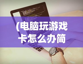 (电脑玩游戏卡怎么办简单步骤)解决Win10电脑玩游戏卡顿的有效方法与策略